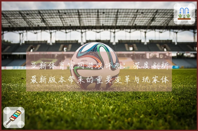 亚新体育官网游戏评测：深度剖析最新版本带来的重要变革与玩家体验