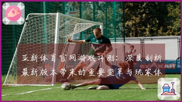 亚新体育官网游戏评测：深度剖析最新版本带来的重要变革与玩家体验