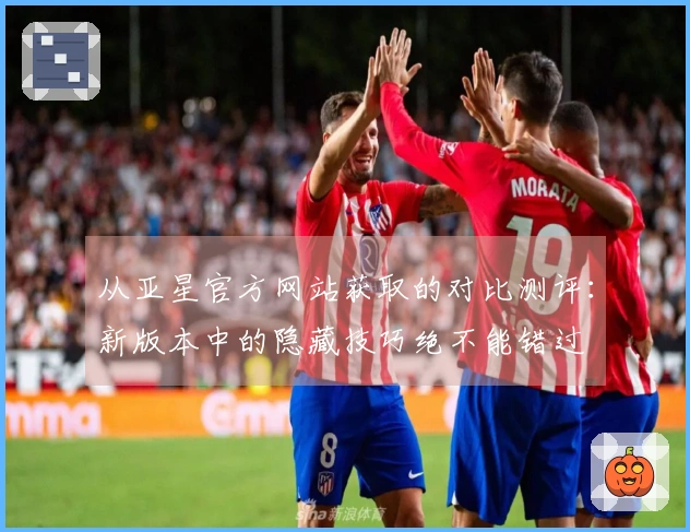 从亚星官方网站获取的对比测评：新版本中的隐藏技巧绝不能错过