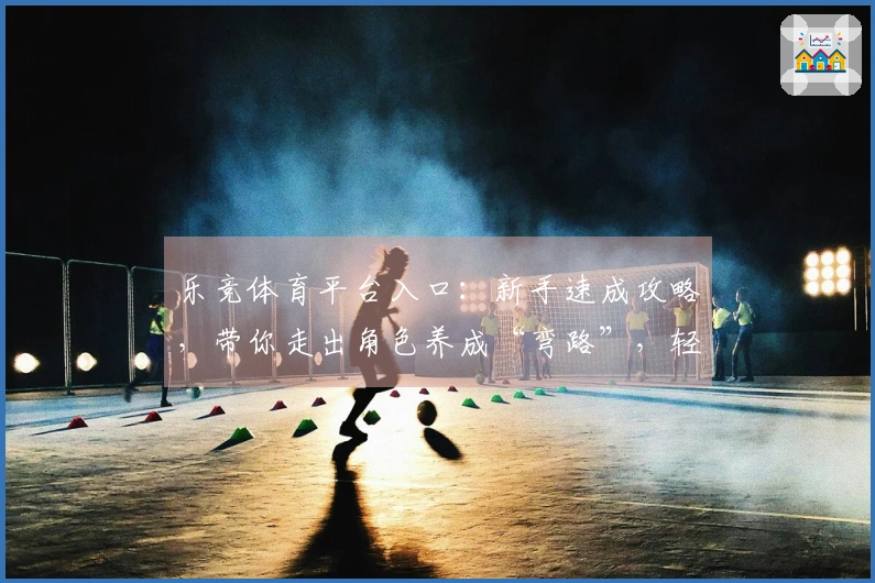 乐竞体育平台入口：新手速成攻略，带你走出角色养成“弯路”，轻松变大佬！